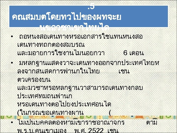. 5 คณสมบตโดยทวไปของผทจะย นขอวซาเขาไทยได • ถอหนงสอเดนทางหรอเอกสารใชแทนหนงสอ เดนทางทถกตองสมบรณ และมอายการใชงานไมนอยกวา 6 เดอน • มหลกฐานแสดงวาจะเดนทางออกจากประเทศไทยห ลงจากสนสดการพำนกในไทย เชน