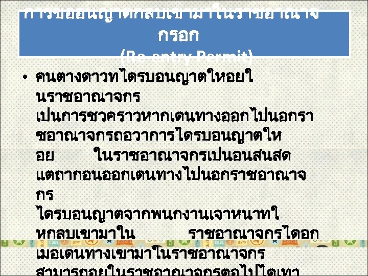 การขออนญาตกลบเขามาในราชอาณาจ กรอก (Re-entry Permit) • คนตางดาวทไดรบอนญาตใหอยใ นราชอาณาจกร เปนการชวคราวหากเดนทางออกไปนอกรา ชอาณาจกรถอวาการไดรบอนญาตให อย ในราชอาณาจกรเปนอนสนสด แตถากอนออกเดนทางไปนอกราชอาณาจ กร ไดรบอนญาตจากพนกงานเจาหนาทใ