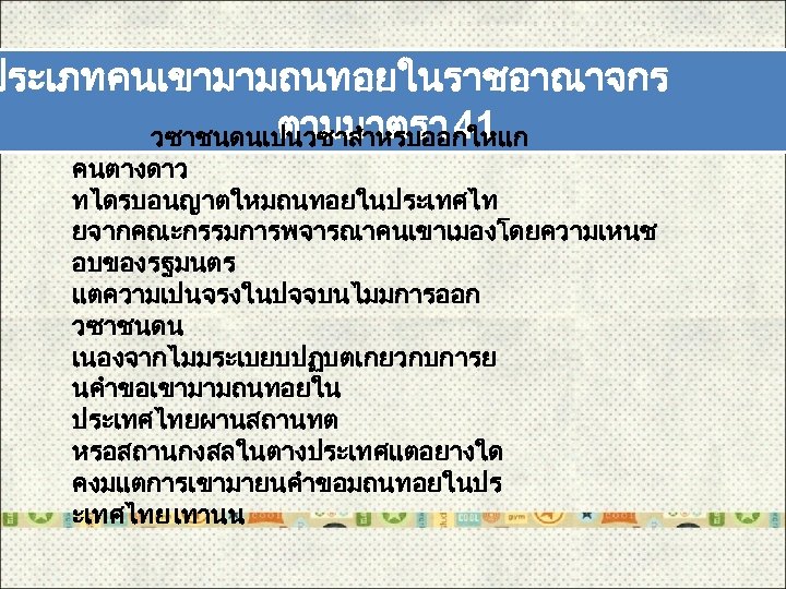 ประเภทคนเขามามถนทอยในราชอาณาจกร ตามมาตรา 41 วซาชนดนเปนวซาสำหรบออกใหแก คนตางดาว ทไดรบอนญาตใหมถนทอยในประเทศไท ยจากคณะกรรมการพจารณาคนเขาเมองโดยความเหนช อบของรฐมนตร แตความเปนจรงในปจจบนไมมการออก วซาชนดน เนองจากไมมระเบยบปฏบตเกยวกบการย นคำขอเขามามถนทอยใน ประเทศไทยผานสถานทต หรอสถานกงสลในตางประเทศแตอยางใด