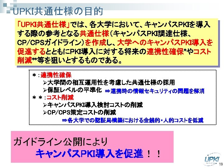 UPKI共通仕様の目的 「UPKI共通仕様」では、各大学において、キャンパスPKIを導入 する際の参考となる共通仕様（キャンパスPKI調達仕様、 CP/CPSガイドライン）を作成し、大学へのキャンパスPKI導入を 促進するとともにPKI導入に対する将来の連携性確保*やコスト 削減**等を狙いとするものである。 ＊：連携性確保 Ø大学間の相互運用性を考慮した共通仕様の採用 Ø保証レベルの平準化 ⇒連携時の情報セキュリティの問題を解消 ＊＊：コスト削減 ØキャンパスPKI導入検討コストの削減 ØCP/CPS策定コストの削減 ⇒各大学での認証局構築における金銭的・人的コストを低減