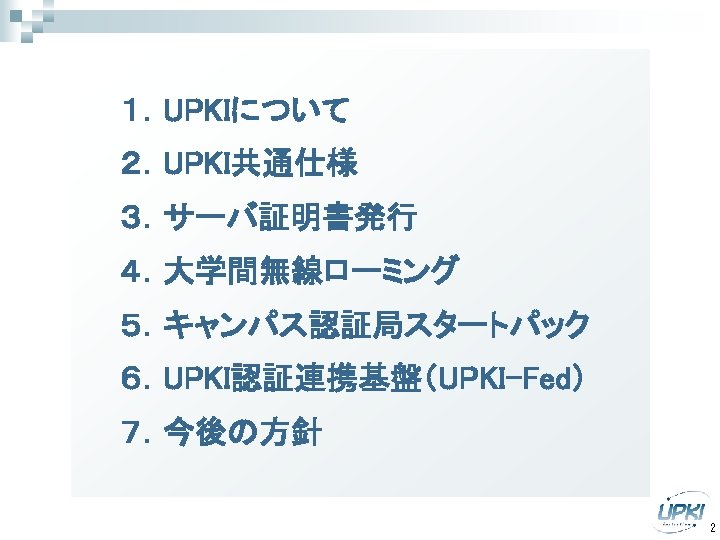 　　１．UPKIについて 　　２．UPKI共通仕様 　　３．サーバ証明書発行 　　４．大学間無線ローミング 　　５．キャンパス認証局スタートパック 　　６．UPKI認証連携基盤（UPKI-Fed） 　　７．今後の方針 2 