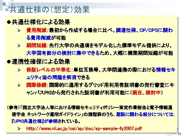 共通仕様の（想定）効果 l 共通仕様化による効果 Ø 費用削減：最初から作成する場合に比べ、調達仕様、CP/CPSに関わ る費用削減が可能 Ø 期間短縮：先行大学の共通項をモデル化した標準モデル提供により、 大学固有部分の検討に集中できるため、大幅に構築期間短縮が可能 l 連携性確保による効果 Ø 保証レベルの平準化：単位互換等、大学間連携の際における情報セキ ュリティ面の問題を解消できる