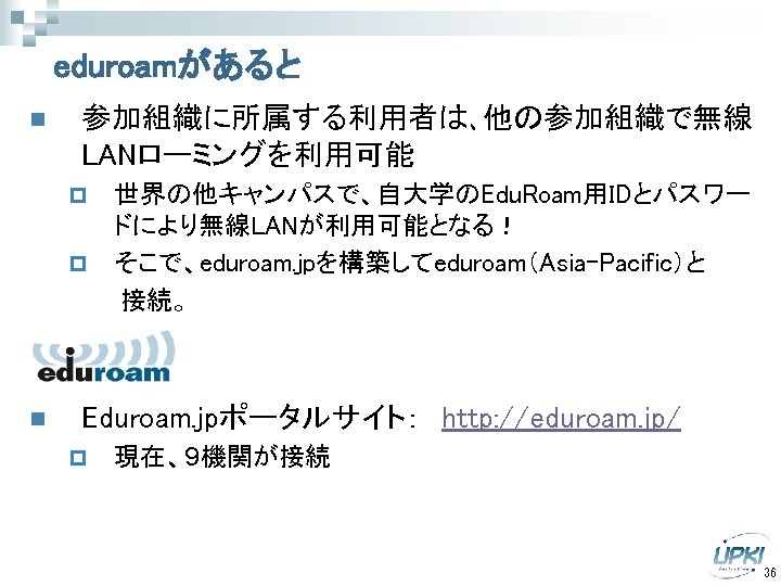 eduroamがあると n 参加組織に所属する利用者は､他の参加組織で無線 LANローミングを利用可能 世界の他キャンパスで、自大学のEdu. Roam用IDとパスワー ドにより無線LANが利用可能となる！ p そこで、eduroam. jpを構築してeduroam（Asia-Pacific）と 　　　接続。 p n Eduroam.