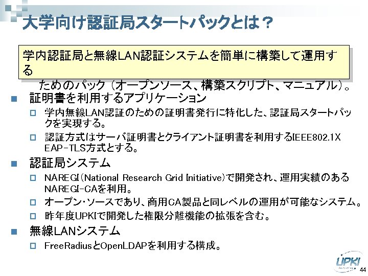 大学向け認証局スタートパックとは？ n 学内認証局と無線LAN認証システムを簡単に構築して運用す る 　　ためのパック （オープンソース、構築スクリプト、マニュアル）。 証明書を利用するアプリケーション 学内無線LAN認証のための証明書発行に特化した、認証局スタートパッ クを実現する。 p 認証方式はサーバ証明書とクライアント証明書を利用するIEEE 802. 1 X