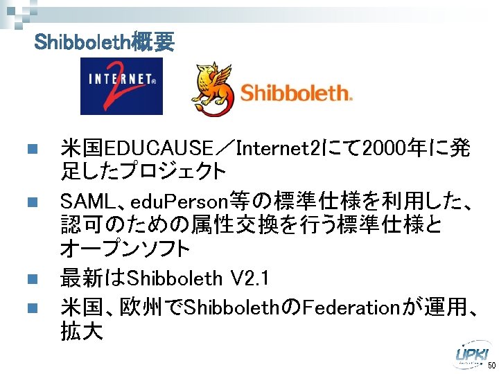 Shibboleth概要 n n 米国EDUCAUSE／Internet 2にて 2000年に発 足したプロジェクト SAML、edu. Person等の標準仕様を利用した、 認可のための属性交換を行う標準仕様と オープンソフト 最新はShibboleth V 2.