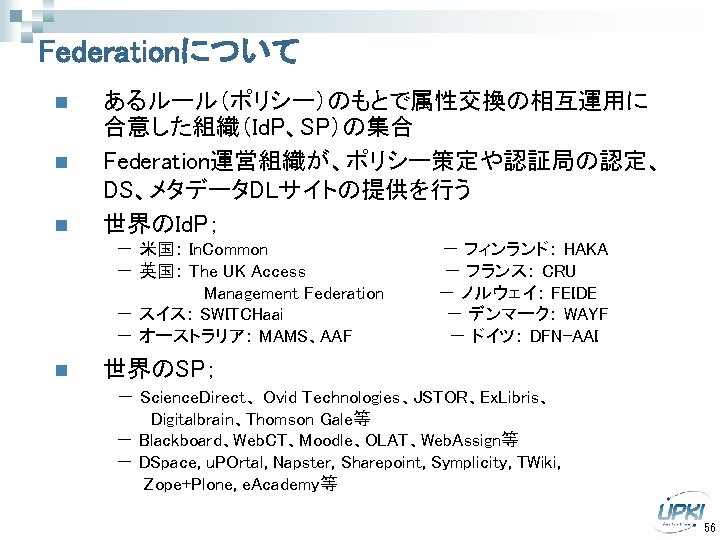 Federationについて n n あるルール（ポリシー）のもとで属性交換の相互運用に 合意した組織（Id. P、SP）の集合 Federation運営組織が、ポリシー策定や認証局の認定、 DS、メタデータDLサイトの提供を行う 世界のId. P； n 　　　　　－ 米国： In.