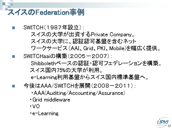 スイスのFederation事例 SWITCH（１９８７年設立）： 　　　　　スイスの大学が出資するPrivate Company。 　　　　　スイスの大学に、認証認可基盤を含むネット 　　　　　ワークサービス（AAI、Grid、PKI、Mobile)を幅広く提供。 n SWITCHaaiの構築（２００５－２００７）： 　　　　　Shibbolethベースの認証・認可フェデレーションを構築。 　　 スイス国内75%の大学が利用。 　　　　　e-Learning利用基盤からスイス国内標準基盤へ。 n 今後はAAA/SWITCHを展開（２００８－２０１１）：