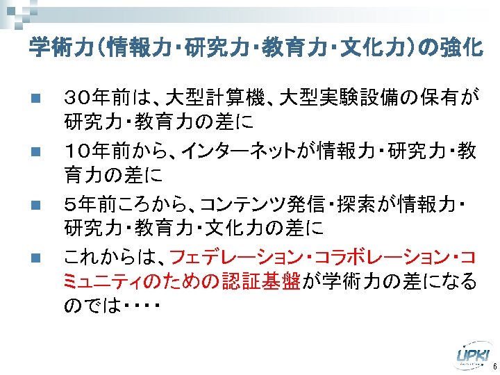学術力（情報力・研究力・教育力・文化力）の強化 n n ３０年前は、大型計算機、大型実験設備の保有が 研究力・教育力の差に １０年前から、インターネットが情報力・研究力・教 育力の差に ５年前ころから、コンテンツ発信・探索が情報力・ 研究力・教育力・文化力の差に これからは、フェデレーション・コラボレーション・コ ミュニティのための認証基盤が学術力の差になる のでは・・・・ 6 