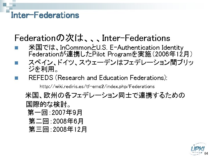 Inter-Federations Federationの次は、、、Inter-Federations n n n 米国では、In. CommonとU. S. E-Authentication Identity Federationが連携したPilot Programを実施（2006年 12月） スペイン、ドイツ、スウェーデンはフェデレーション間ブリッ