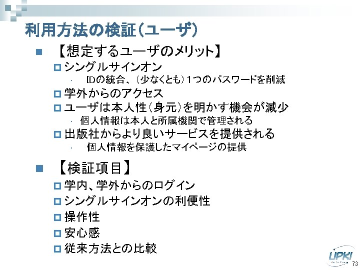 利用方法の検証（ユーザ） n 【想定するユーザのメリット】 p シングルサインオン • 　IDの統合、 （少なくとも）１つのパスワードを削減 p 学外からのアクセス p ユーザは本人性（身元）を明かす機会が減少 • 個人情報は本人と所属機関で管理される