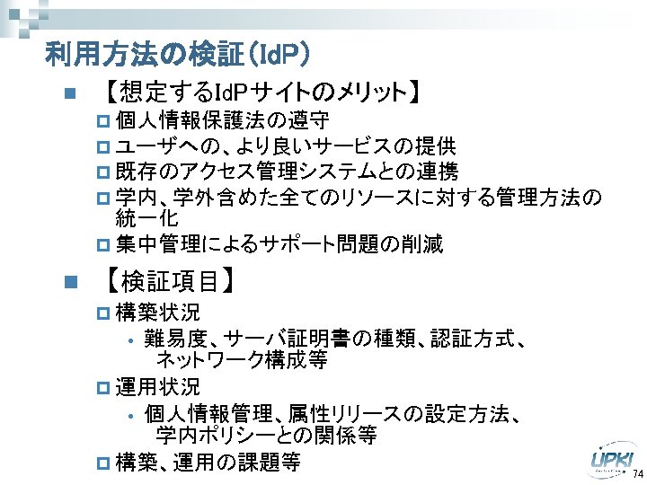 利用方法の検証（Id. P） n 【想定するId. Pサイトのメリット】 p 個人情報保護法の遵守 p ユーザへの、より良いサービスの提供 p 既存のアクセス管理システムとの連携 p 学内、学外含めた全てのリソースに対する管理方法の 統一化