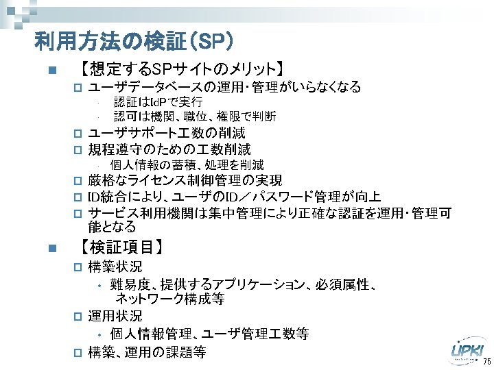 利用方法の検証（SP） n 【想定するSPサイトのメリット】 p ユーザデータベースの運用・管理がいらなくなる • • p p ユーザサポート 数の削減 規程遵守のための 数削減 •