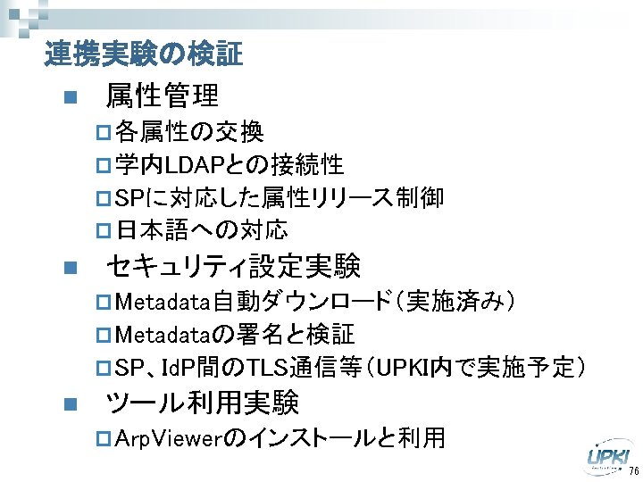 連携実験の検証 n 属性管理 p 各属性の交換 p 学内LDAPとの接続性 p SPに対応した属性リリース制御 p 日本語への対応 n セキュリティ設定実験 p