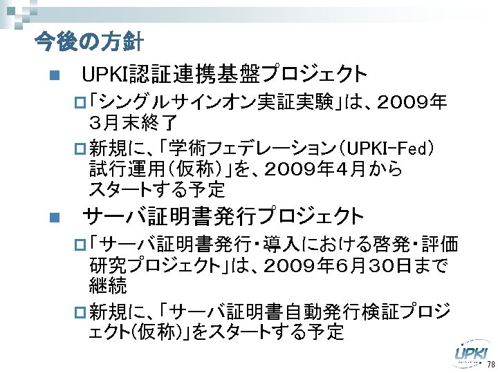 今後の方針 n UPKI認証連携基盤プロジェクト p 「シングルサインオン実証実験」は、２００９年　 ３月末終了 p 新規に、「学術フェデレーション（UPKI-Fed）　 試行運用（仮称）」を、２００９年４月から　　　　 スタートする予定 n サーバ証明書発行プロジェクト p 「サーバ証明書発行・導入における啓発・評価