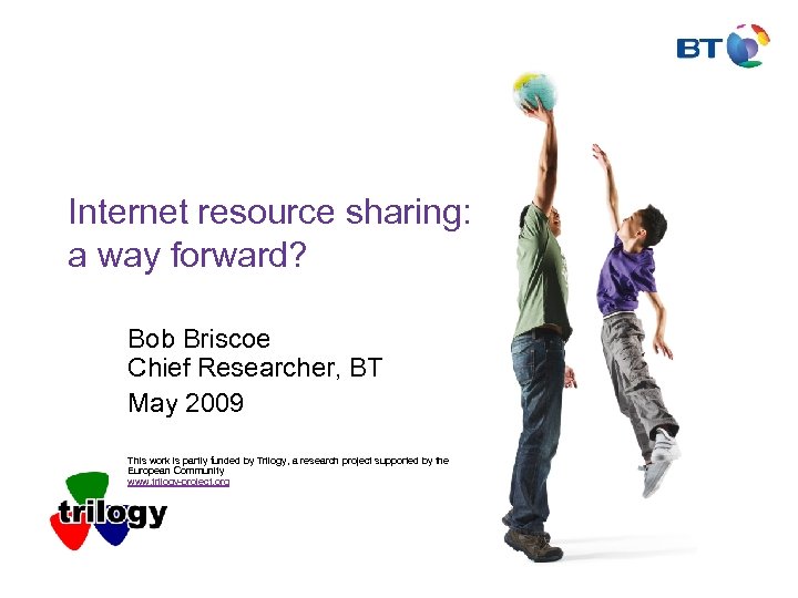 Internet resource sharing: a way forward? Bob Briscoe Chief Researcher, BT May 2009 This