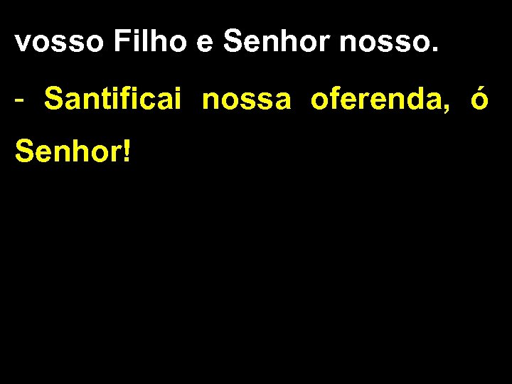 vosso Filho e Senhor nosso. - Santificai nossa oferenda, ó Senhor! 