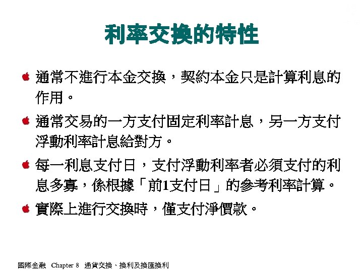 利率交換的特性 通常不進行本金交換，契約本金只是計算利息的 作用。 通常交易的一方支付固定利率計息，另一方支付 浮動利率計息給對方。 每一利息支付日，支付浮動利率者必須支付的利 息多寡，係根據「前1支付日」的參考利率計算。 實際上進行交換時，僅支付淨價款。 國際金融 Chapter 8 通貨交換、換利及換匯換利 