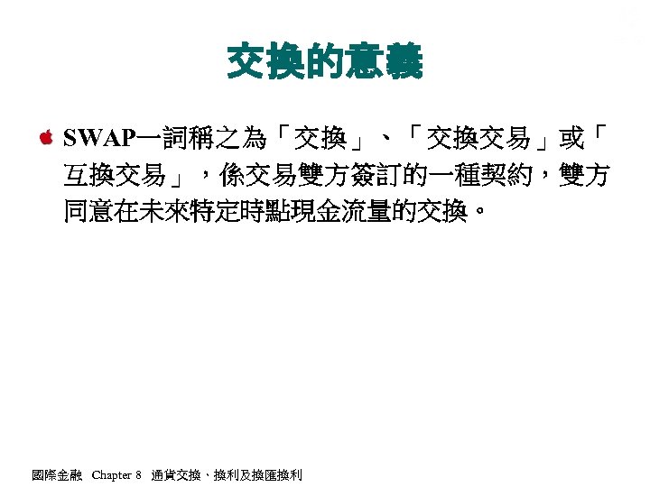 交換的意義 SWAP一詞稱之為「交換」、「交換交易」或「 互換交易」，係交易雙方簽訂的一種契約，雙方 同意在未來特定時點現金流量的交換。 國際金融 Chapter 8 通貨交換、換利及換匯換利 