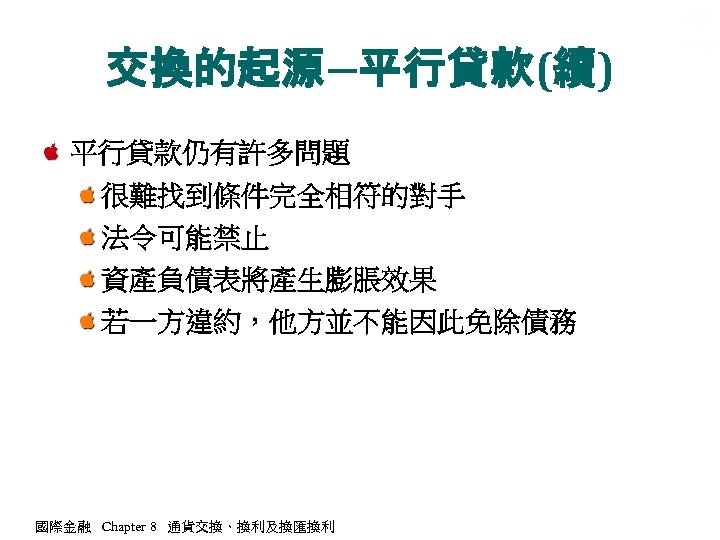 交換的起源―平行貸款(續) 平行貸款仍有許多問題 很難找到條件完全相符的對手 法令可能禁止 資產負債表將產生膨脹效果 若一方違約，他方並不能因此免除債務 國際金融 Chapter 8 通貨交換、換利及換匯換利 