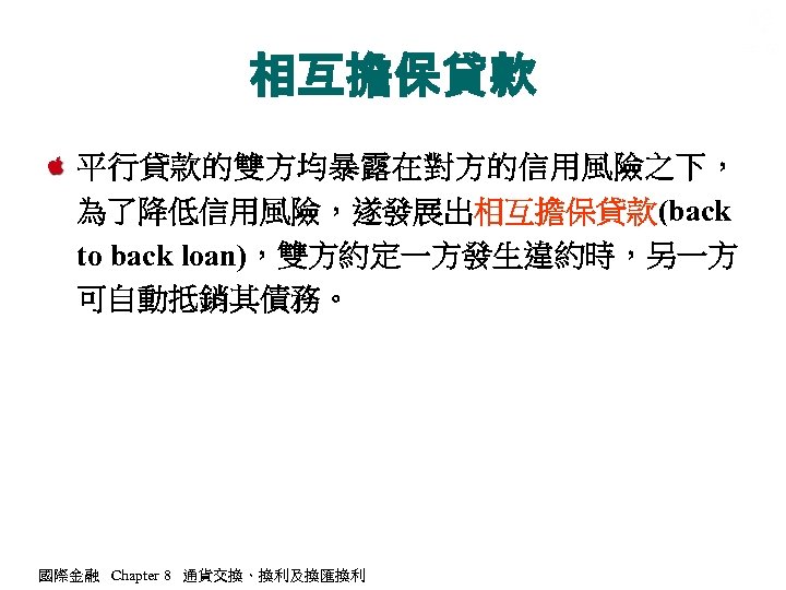 相互擔保貸款 平行貸款的雙方均暴露在對方的信用風險之下， 為了降低信用風險，遂發展出相互擔保貸款(back to back loan)，雙方約定一方發生違約時，另一方 可自動抵銷其債務。 國際金融 Chapter 8 通貨交換、換利及換匯換利 