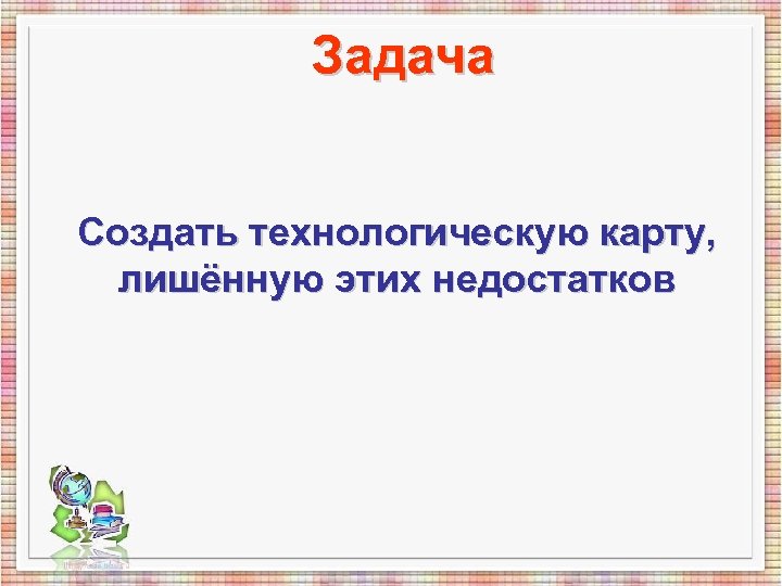 Задача Создать технологическую карту, лишённую этих недостатков 