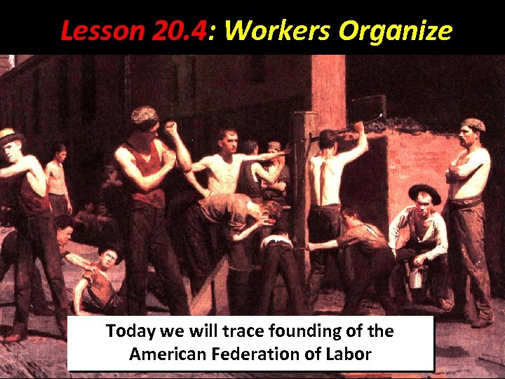 Lesson 20. 4: Workers Organize Today we will trace founding of the American Federation