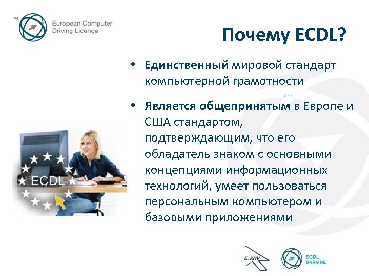 Почему ECDL? • Единственный мировой стандарт компьютерной грамотности • Является общепринятым в Европе и