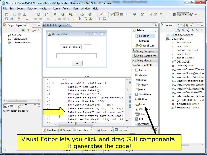Visual Editor lets you click and drag GUI components. It generates the code! Copyright