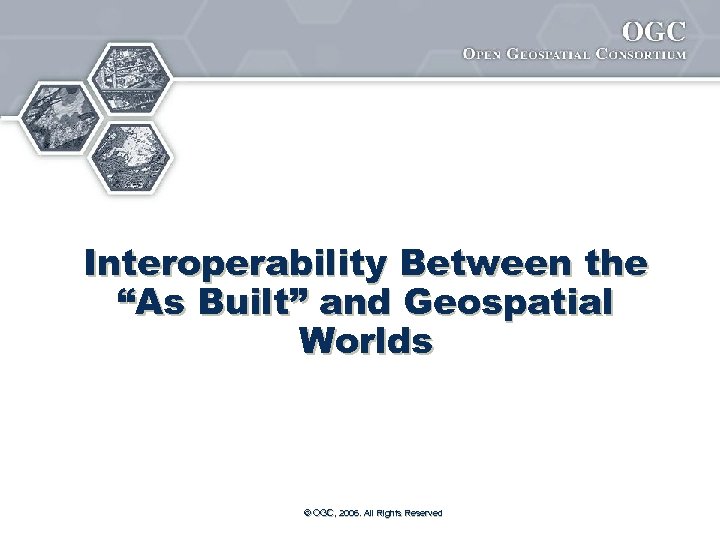 Interoperability Between the “As Built” and Geospatial Worlds © OGC, 2006. All Rights Reserved