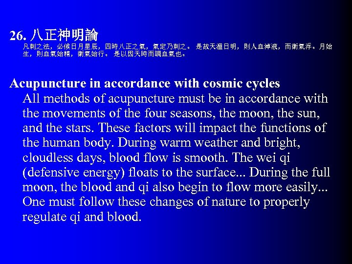 26. 八正神明論 凡刺之法，必候日月星辰，四時八正之氣，氣定乃刺之。 是故天溫日明，則人血淖液，而衛氣浮。月始 生，則血氣始精，衛氣始行。 是以因天時而調血氣也。 Acupuncture in accordance with cosmic cycles All methods
