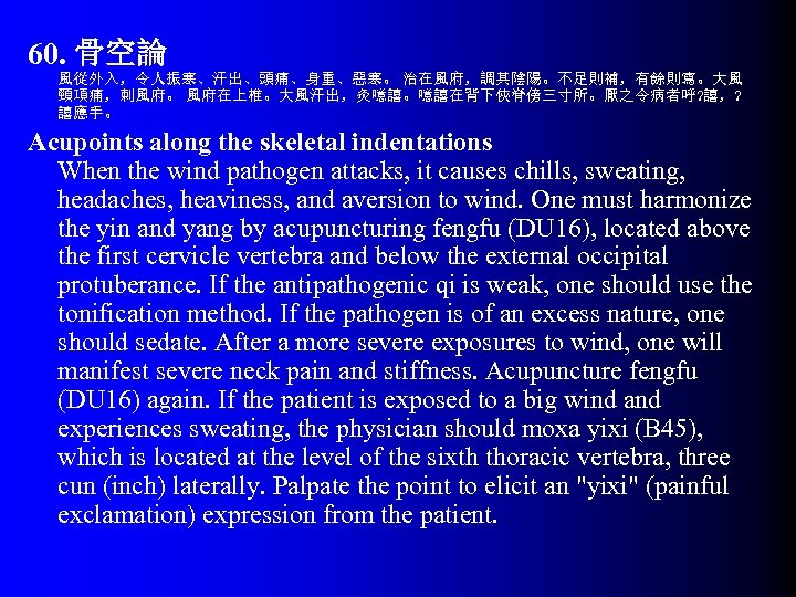 60. 骨空論 風從外入，令人振寒、汗出、頭痛、身重、惡寒。 治在風府，調其陰陽。不足則補，有餘則寫。大風 頸項痛，刺風府。 風府在上椎。大風汗出，灸噫譆。噫譆在背下俠脊傍三寸所。厭之令病者呼? 譆，? 譆應手。 Acupoints along the skeletal indentations When