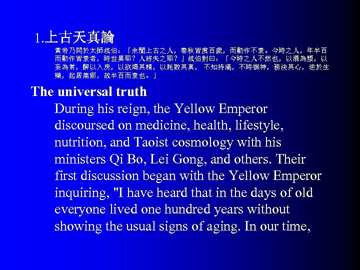  1. 上古天真論 黃帝乃問於太師歧伯：「余聞上古之人，春秋皆度百歲，而動作不衰。今時之人，年半百 而動作皆衰者，時世異耶？人將失之耶？」歧伯對曰：「今時之人不然也，以酒為漿，以 妄為常，醉以入房，以欲竭其精，以耗散其真， 不知持滿，不時御神，務決其心，逆於生 樂，起居無節，故半百而衰也。」 The universal truth During his reign,
