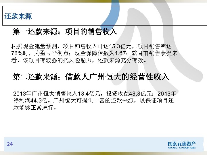 还款来源 第一还款来源：项目的销售收入 根据现金流量预测，项目销售收入可达 15. 3亿元，项目销售率达 78%时，为盈亏平衡点；现金保障倍数为 1. 67；就目前销售状况来 看，该项目有较强的抗风险能力，还款来源充分有效。 第二还款来源：借款人广州恒大的经营性收入 2013年广州恒大销售收入 13. 4亿元，投资收益43. 3亿元；