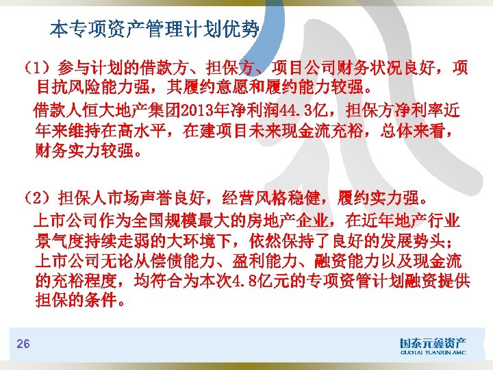 本专项资产管理计划优势 （1）参与计划的借款方、担保方、项目公司财务状况良好，项 目抗风险能力强，其履约意愿和履约能力较强。 借款人恒大地产集团 2013年净利润 44. 3亿，担保方净利率近 年来维持在高水平，在建项目未来现金流充裕，总体来看， 财务实力较强。 （2）担保人市场声誉良好，经营风格稳健，履约实力强。 上市公司作为全国规模最大的房地产企业，在近年地产行业 景气度持续走弱的大环境下，依然保持了良好的发展势头； 上市公司无论从偿债能力、盈利能力、融资能力以及现金流 的充裕程度，均符合为本次