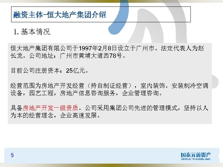 融资主体-恒大地产集团介绍 1. 基本情况 恒大地产集团有限公司于1997年 2月8日设立于广州市。法定代表人为赵 长龙。公司地址：广州市黄埔大道西 78号。 目前公司注册资本： 25亿元。 经营范围为房地产开发经营（持自制证经营），室内装饰。安装制冷空调 设备，园艺 程，房地产信息咨询服务，企业管理咨询。 具备房地产开发一级资质。公司采用集团公司先进的管理模式，坚持以人 为本的经营理念，企业高速发展。