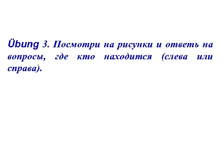 Übung 3. Посмотри на рисунки и ответь на вопросы, где кто находится (слева или
