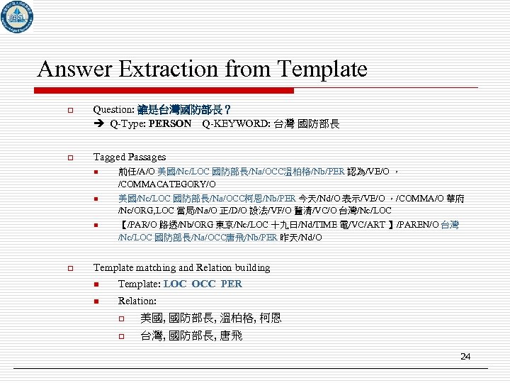 Answer Extraction from Template o Question: 誰是台灣國防部長？ Q-Type: PERSON Q-KEYWORD: 台灣 國防部長 o Tagged