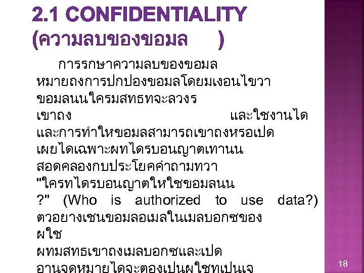 2. 1 CONFIDENTIALITY (ความลบของขอมล ) การรกษาความลบของขอมล หมายถงการปกปองขอมลโดยมเงอนไขวา ขอมลนนใครมสทธทจะลวงร เขาถง และใชงานได และการทำใหขอมลสามารถเขาถงหรอเปด เผยไดเฉพาะผทไดรบอนญาตเทานน สอดคลองกบประโยคคำถามทวา "ใครทไดรบอนญาตใหใชขอมลนน