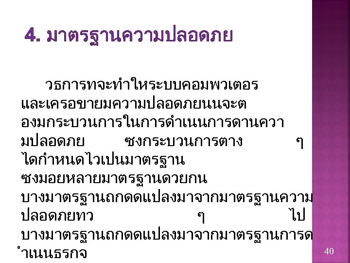 4. มาตรฐานความปลอดภย วธการทจะทำใหระบบคอมพวเตอร และเครอขายมความปลอดภยนนจะต องมกระบวนการในการดำเนนการดานควา มปลอดภย ซงกระบวนการตาง ๆ ไดกำหนดไวเปนมาตรฐาน ซงมอยหลายมาตรฐานดวยกน บางมาตรฐานถกดดแปลงมาจากมาตรฐานความ ปลอดภยทว ๆ ไป