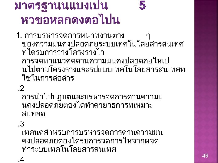 มาตรฐานนแบงเปน หวขอหลกดงตอไปน 5 1. การบรหารจดการหนาทงานตาง ๆ ของความมนคงปลอดภยระบบเทคโนโลยสารสนเทศ ทไดรบการวางโครงรางไว การจดหาแนวคดดานความมนคงปลอดภยใหเป นไปตามโครงรางและรปแบบเทคโนโลยสารสนเทศท ใชในการสอสาร. 2 การนำไปปฏบตและบรหารจดการดานความม นคงปลอดภยตองไดทำดวยวธการทเหมาะ