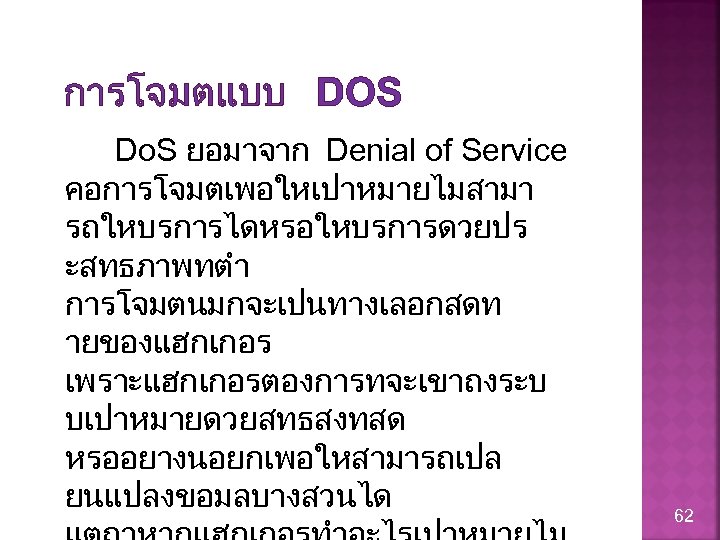 การโจมตแบบ DOS Do. S ยอมาจาก Denial of Service คอการโจมตเพอใหเปาหมายไมสามา รถใหบรการไดหรอใหบรการดวยปร ะสทธภาพทตำ การโจมตนมกจะเปนทางเลอกสดท ายของแฮกเกอร เพราะแฮกเกอรตองการทจะเขาถงระบ