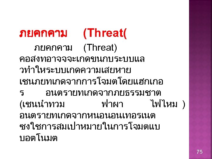 ภยคกคาม (Threat( ภยคกคาม (Threat) คอสงทอาจจจะเกดขนกบระบบแล วทำใหระบบเกดความเสยหาย เชนภยทเกดจากการโจมตโดยแฮกเกอ ร อนตรายทเกดจากภยธรรมชาต (เชนนำทวม ฟาผา ไฟไหม ) อนตรายทเกดจากหนอนอนเทอรเนต