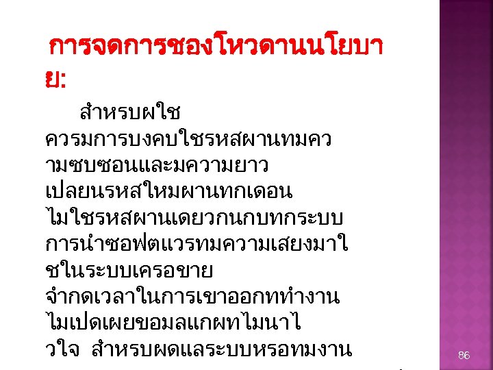 การจดการชองโหวดานนโยบา ย: สำหรบผใช ควรมการบงคบใชรหสผานทมคว ามซบซอนและมความยาว เปลยนรหสใหมผานทกเดอน ไมใชรหสผานเดยวกนกบทกระบบ การนำซอฟตแวรทมความเสยงมาใ ชในระบบเครอขาย จำกดเวลาในการเขาออกททำงาน ไมเปดเผยขอมลแกผทไมนาไ วใจ สำหรบผดแลระบบหรอทมงาน 86