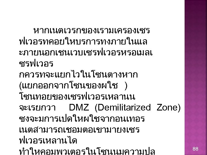 หากเนตเวรกของเรามเครองเซร ฟเวอรทคอยใหบรการทงภายในแล ะภายนอกเชนเวบเซรฟเวอรหรอเมลเ ซรฟเวอร กควรทจะแยกไวในโซนตางหาก (แยกออกจากโซนของผใช ) โซนทอยของเซรฟเวอรเหลานน จะเรยกวา DMZ (Demilitarized Zone) ซงจะมการเปดใหผใชจากอนเทอร เนตสามารถเชอมตอเขามายงเซร