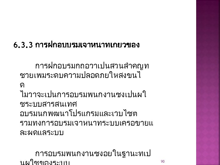 6. 3. 3 การฝกอบบรมเจาหนาทเกยวของ การฝกอบรมกถอวาเปนสวนสำคญท ชวยเพมระดบความปลอดภยใหสงขนไ ด ไมวาจะเปนการอบรมพนกงานซงเปนผใ ชระบบสารสนเทศ อบรมนกพฒนาโปรแกรมและเวบไซต รวมทงการอบรมเจาหนาทระบบเครอขายแ ละผดแลระบบ การอบรมพนกงานซงอยในฐานะทเป 90