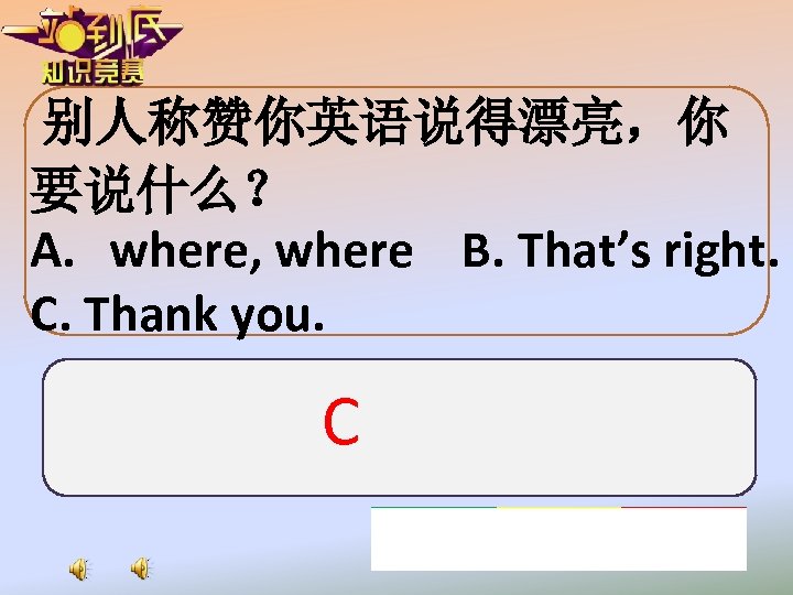 别人称赞你英语说得漂亮，你 要说什么？ A. where, where B. That’s right. C. Thank you. C 