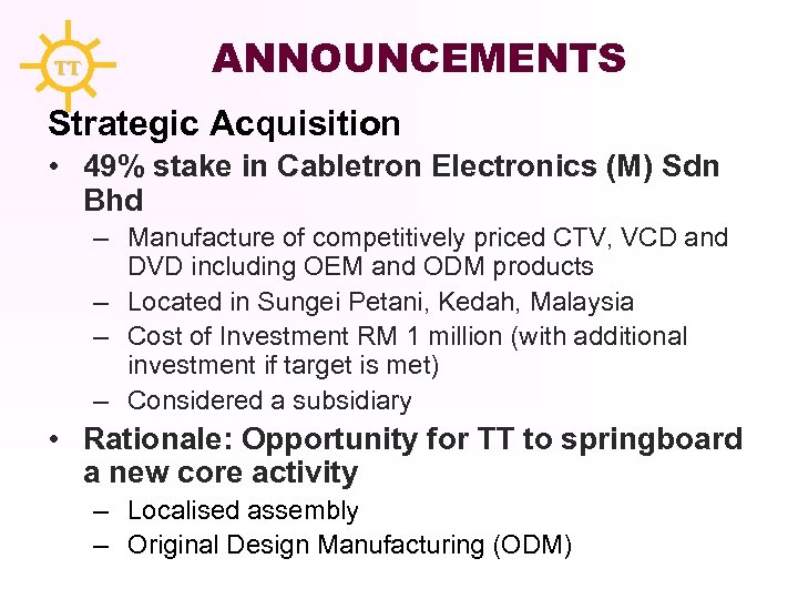 TT ANNOUNCEMENTS Strategic Acquisition • 49% stake in Cabletron Electronics (M) Sdn Bhd –