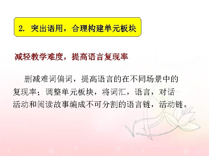 2. 突出语用，合理构建单元板块 减轻教学难度，提高语言复现率 删减难词偏词，提高语言的在不同场景中的 复现率；调整单元板块，将词汇，语言，对话 活动和阅读故事编成不可分割的语言链，活动链。 