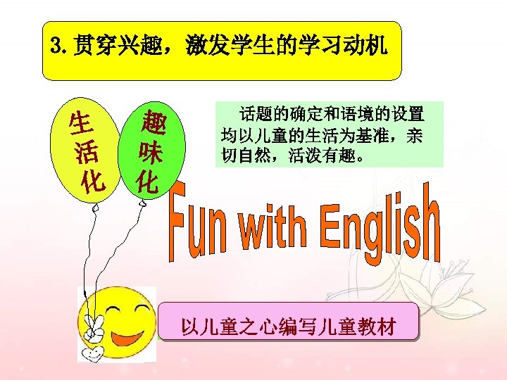 3. 贯穿兴趣，激发学生的学习动机 生 活 化 趣 味 化 话题的确定和语境的设置 均以儿童的生活为基准，亲 切自然，活泼有趣。 以儿童之心编写儿童教材 