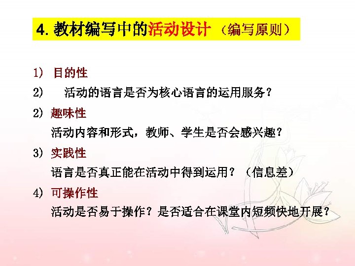 4. 教材编写中的活动设计 （编写原则） 1) 目的性 2) 活动的语言是否为核心语言的运用服务？ 2) 趣味性 活动内容和形式，教师、学生是否会感兴趣？ 3) 实践性 语言是否真正能在活动中得到运用？（信息差） 4)